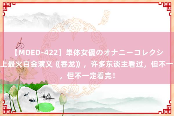 【MDED-422】単体女優のオナニーコレクション 史上最火白金演义《吞龙》，许多东谈主看过，但不一定看完！