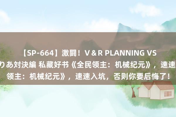 【SP-664】激闘！V＆R PLANNING VS MOODYZ 淫乱痴女ゆりあ対決編 私藏好书《全民领主：机械纪元》，速速入坑，否则你要后悔了！