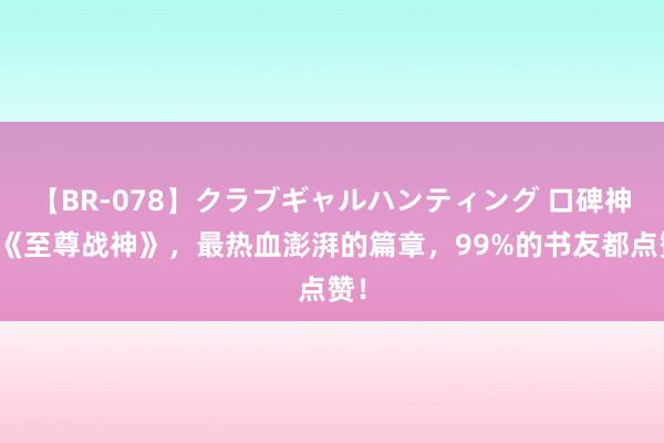 【BR-078】クラブギャルハンティング 口碑神作《至尊战神》，最热血澎湃的篇章，99%的书友都点赞！