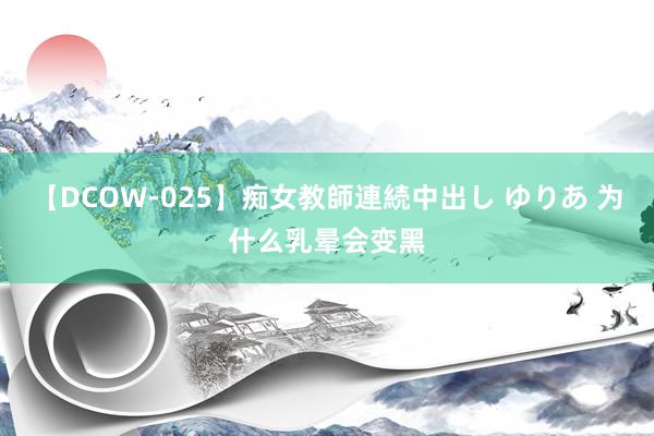 【DCOW-025】痴女教師連続中出し ゆりあ 为什么乳晕会变黑