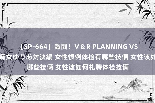 【SP-664】激闘！V＆R PLANNING VS MOODYZ 淫乱痴女ゆりあ対決編 女性惯例体检有哪些技俩 女性该如何礼聘体检技俩