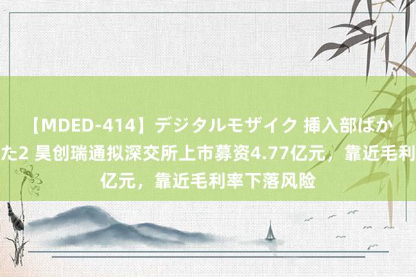 【MDED-414】デジタルモザイク 挿入部ばかり集めました2 昊创瑞通拟深交所上市募资4.77亿元，靠近毛利率下落风险