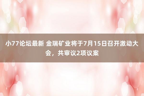 小77论坛最新 金瑞矿业将于7月15日召开激动大会，共审议2项议案