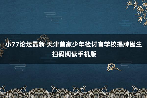 小77论坛最新 天津首家少年检讨官学校揭牌诞生 扫码阅读手机版