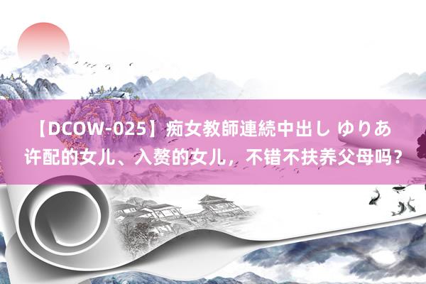 【DCOW-025】痴女教師連続中出し ゆりあ 许配的女儿、入赘的女儿，不错不扶养父母吗？