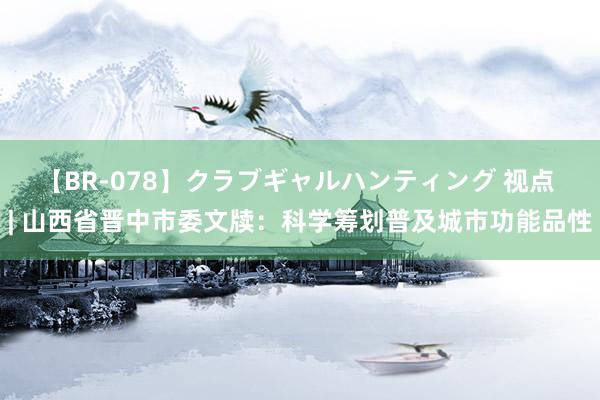 【BR-078】クラブギャルハンティング 视点 | 山西省晋中市委文牍：科学筹划普及城市功能品性