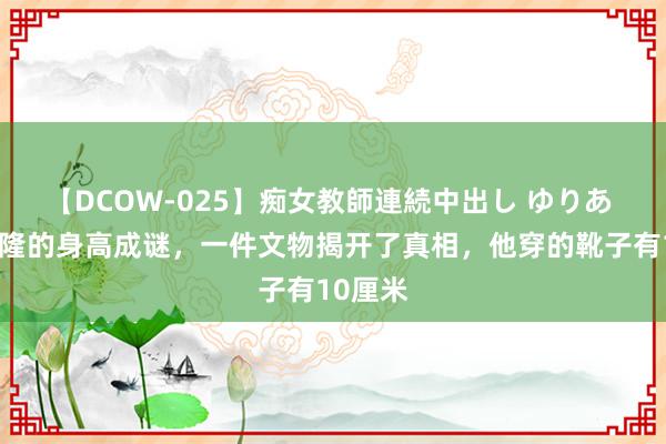 【DCOW-025】痴女教師連続中出し ゆりあ 原创乾隆的身高成谜，一件文物揭开了真相，他穿的靴子有10厘米