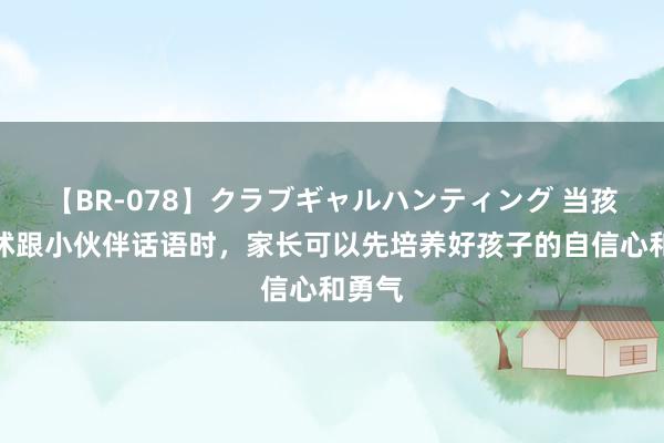 【BR-078】クラブギャルハンティング 当孩子发怵跟小伙伴话语时，家长可以先培养好孩子的自信心和勇气