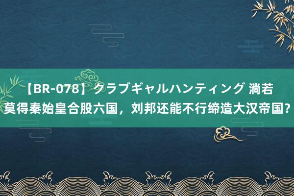 【BR-078】クラブギャルハンティング 淌若莫得秦始皇合股六国，刘邦还能不行缔造大汉帝国？