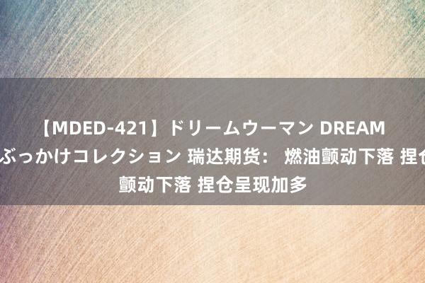 【MDED-421】ドリームウーマン DREAM WOMAN ぶっかけコレクション 瑞达期货： 燃油颤动下落 捏仓呈现加多