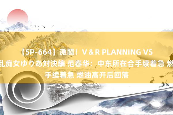 【SP-664】激闘！V＆R PLANNING VS MOODYZ 淫乱痴女ゆりあ対決編 范春华：中东所在合手续着急 燃油高开后回落