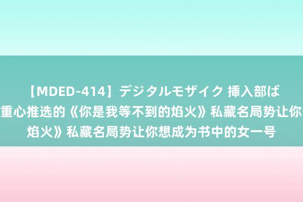 【MDED-414】デジタルモザイク 挿入部ばかり集めました2 划重心推选的《你是我等不到的焰火》私藏名局势让你想成为书中的女一号