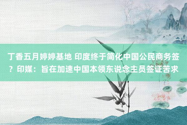 丁香五月婷婷基地 印度终于简化中国公民商务签？印媒：旨在加速中国本领东说念主员签证苦求