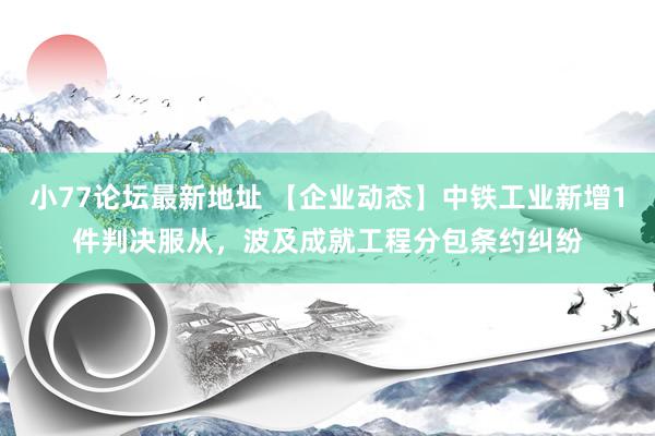 小77论坛最新地址 【企业动态】中铁工业新增1件判决服从，波及成就工程分包条约纠纷