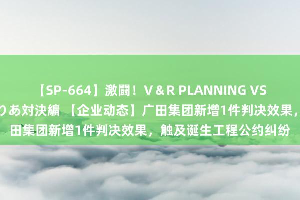 【SP-664】激闘！V＆R PLANNING VS MOODYZ 淫乱痴女ゆりあ対決編 【企业动态】广田集团新增1件判决效果，触及诞生工程公约纠纷