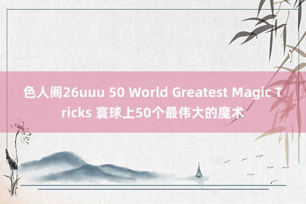 色人阁26uuu 50 World Greatest Magic Tricks 寰球上50个最伟大的魔术