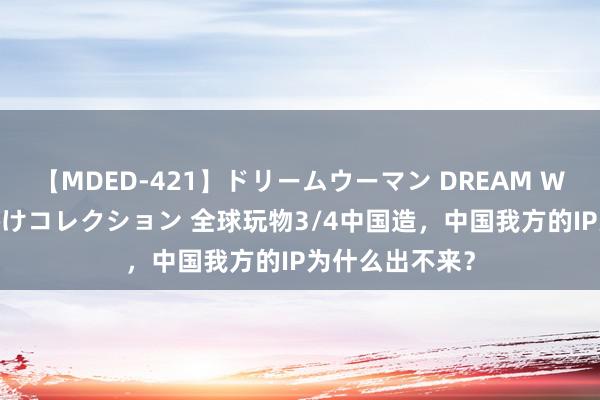 【MDED-421】ドリームウーマン DREAM WOMAN ぶっかけコレクション 全球玩物3/4中国造，中国我方的IP为什么出不来？