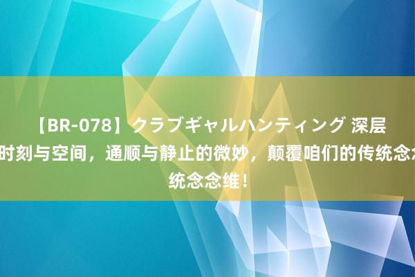 【BR-078】クラブギャルハンティング 深层解读时刻与空间，通顺与静止的微妙，颠覆咱们的传统念念维！