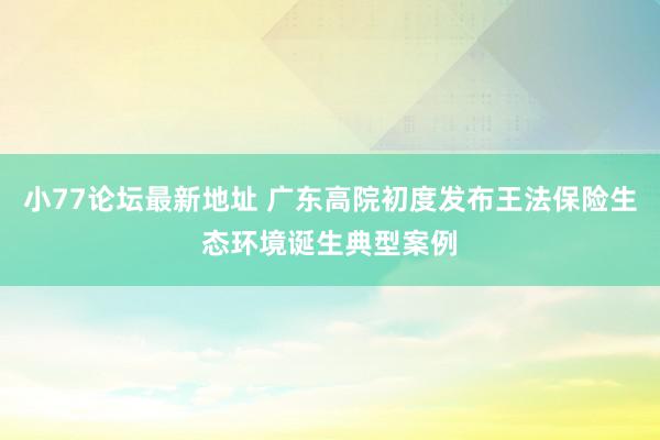 小77论坛最新地址 广东高院初度发布王法保险生态环境诞生典型案例