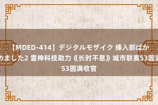 【MDED-414】デジタルモザイク 挿入部ばかり集めました2 雷神科技助力《长时不息》城市联赛S3圆满收官