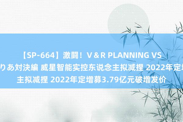 【SP-664】激闘！V＆R PLANNING VS MOODYZ 淫乱痴女ゆりあ対決編 威星智能实控东说念主拟减捏 2022年定增募3.79亿元破增发价