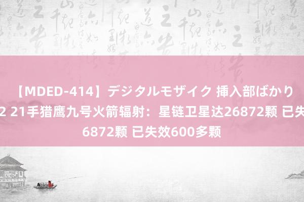 【MDED-414】デジタルモザイク 挿入部ばかり集めました2 21手猎鹰九号火箭辐射：星链卫星达26872颗 已失效600多颗