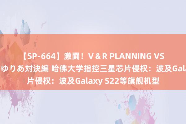 【SP-664】激闘！V＆R PLANNING VS MOODYZ 淫乱痴女ゆりあ対決編 哈佛大学指控三星芯片侵权：波及Galaxy S22等旗舰机型