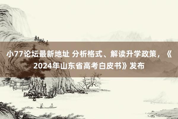 小77论坛最新地址 分析格式、解读升学政策，《2024年山东省高考白皮书》发布