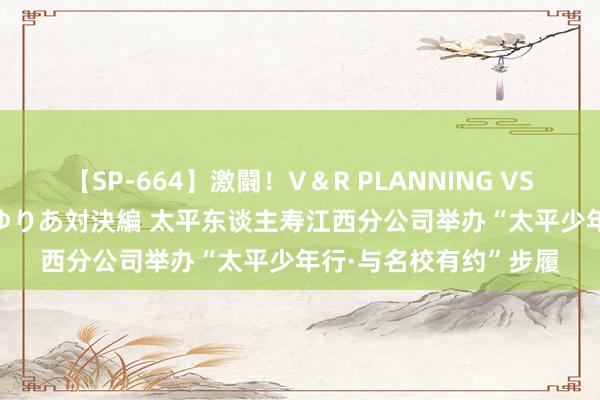 【SP-664】激闘！V＆R PLANNING VS MOODYZ 淫乱痴女ゆりあ対決編 太平东谈主寿江西分公司举办“太平少年行·与名校有约”步履