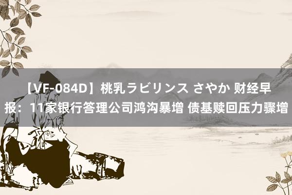 【VF-084D】桃乳ラビリンス さやか 财经早报：11家银行答理公司鸿沟暴增 债基赎回压力骤增