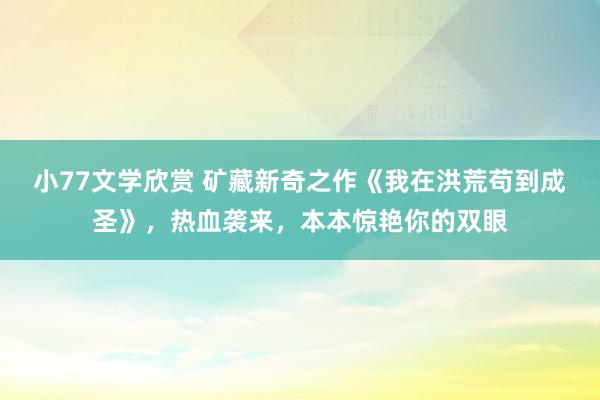 小77文学欣赏 矿藏新奇之作《我在洪荒苟到成圣》，热血袭来，本本惊艳你的双眼