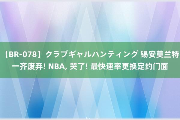 【BR-078】クラブギャルハンティング 锡安莫兰特一齐废弃! NBA, 哭了! 最快速率更换定约门面