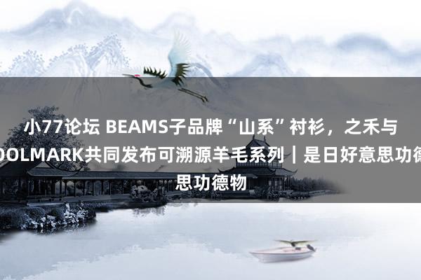 小77论坛 BEAMS子品牌“山系”衬衫，之禾与WOOLMARK共同发布可溯源羊毛系列｜是日好意思功德物