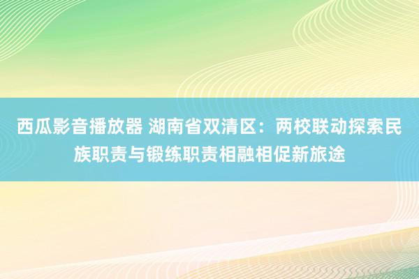 西瓜影音播放器 湖南省双清区：两校联动探索民族职责与锻练职责相融相促新旅途