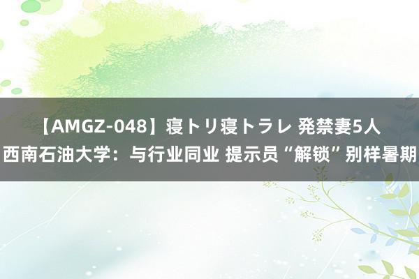 【AMGZ-048】寝トリ寝トラレ 発禁妻5人 西南石油大学：与行业同业 提示员“解锁”别样暑期