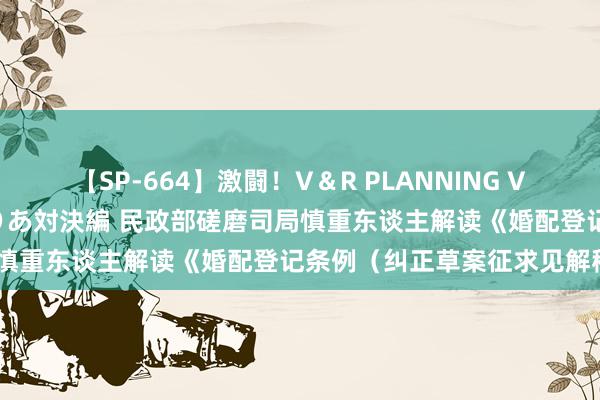 【SP-664】激闘！V＆R PLANNING VS MOODYZ 淫乱痴女ゆりあ対決編 民政部磋磨司局慎重东谈主解读《婚配登记条例（纠正草案征求见解稿）》