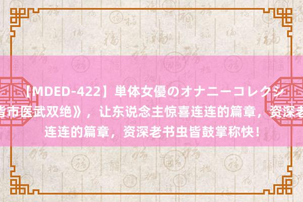 【MDED-422】単体女優のオナニーコレクション 黑马神作《皆市医武双绝》，让东说念主惊喜连连的篇章，资深老书虫皆鼓掌称快！