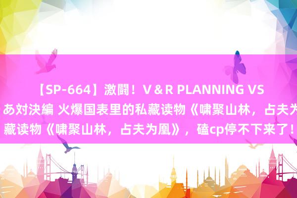 【SP-664】激闘！V＆R PLANNING VS MOODYZ 淫乱痴女ゆりあ対決編 火爆国表里的私藏读物《啸聚山林，占夫为凰》，磕cp停不下来了！