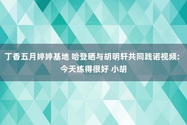 丁香五月婷婷基地 哈登晒与胡明轩共同践诺视频: 今天练得很好 小胡