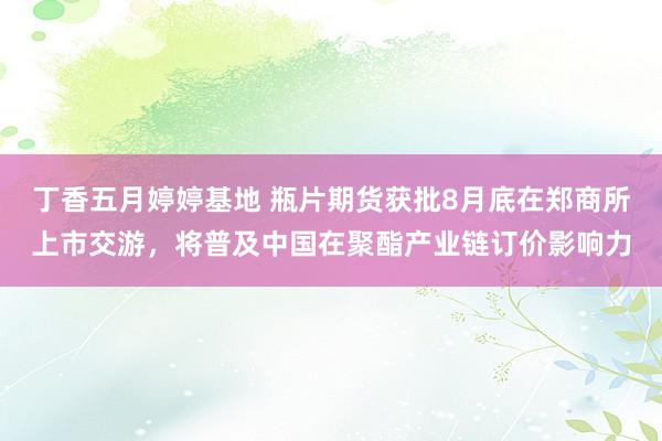 丁香五月婷婷基地 瓶片期货获批8月底在郑商所上市交游，将普及中国在聚酯产业链订价影响力