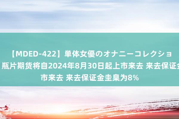 【MDED-422】単体女優のオナニーコレクション 郑商所：瓶片期货将自2024年8月30日起上市来去 来去保证金圭臬为8%