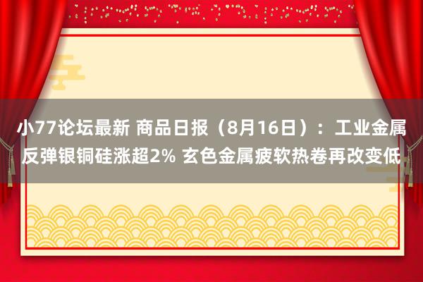 小77论坛最新 商品日报（8月16日）：工业金属反弹银铜硅涨超2% 玄色金属疲软热卷再改变低