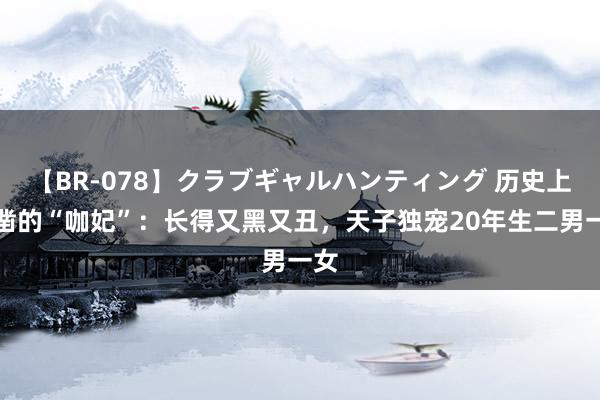 【BR-078】クラブギャルハンティング 历史上确凿的“咖妃”：长得又黑又丑，天子独宠20年生二男一女