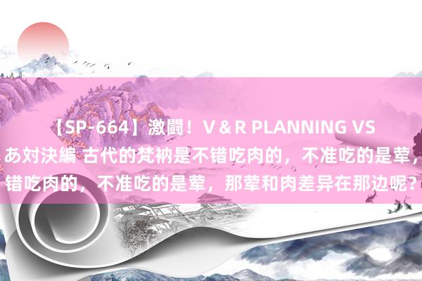 【SP-664】激闘！V＆R PLANNING VS MOODYZ 淫乱痴女ゆりあ対決編 古代的梵衲是不错吃肉的，不准吃的是荤，那荤和肉差异在那边呢？