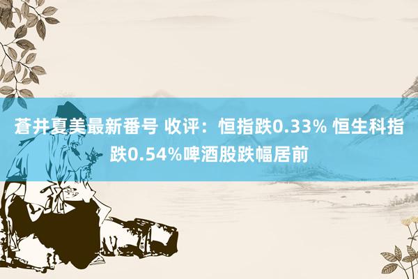 蒼井夏美最新番号 收评：恒指跌0.33% 恒生科指跌0.54%啤酒股跌幅居前