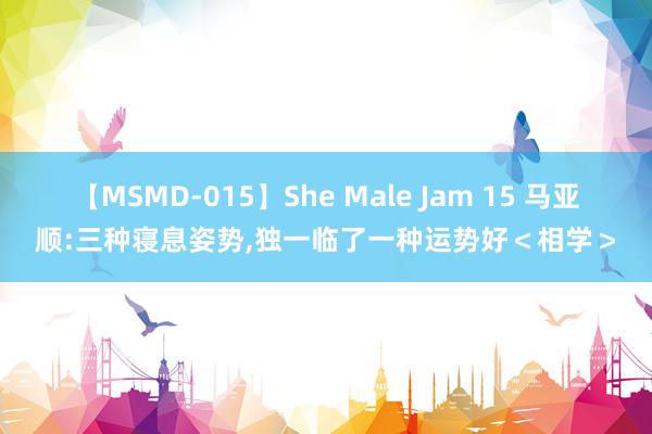 【MSMD-015】She Male Jam 15 马亚顺:三种寝息姿势,独一临了一种运势好＜相学＞