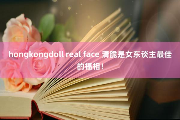 hongkongdoll real face 清脆是女东谈主最佳的福相！