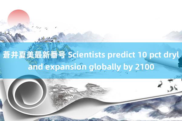 蒼井夏美最新番号 Scientists predict 10 pct dryland expansion globally by 2100