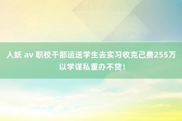 人妖 av 职校干部运送学生去实习收克己费255万 以学谋私重办不贷！