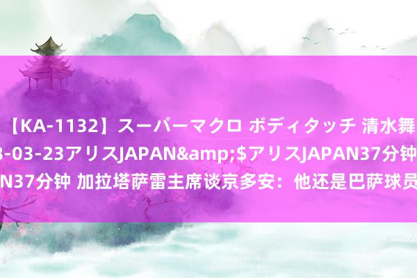 【KA-1132】スーパーマクロ ボディタッチ 清水舞</a>2008-03-23アリスJAPAN&$アリスJAPAN37分钟 加拉塔萨雷主席谈京多安：他还是巴萨球员，可能转会到任何球队